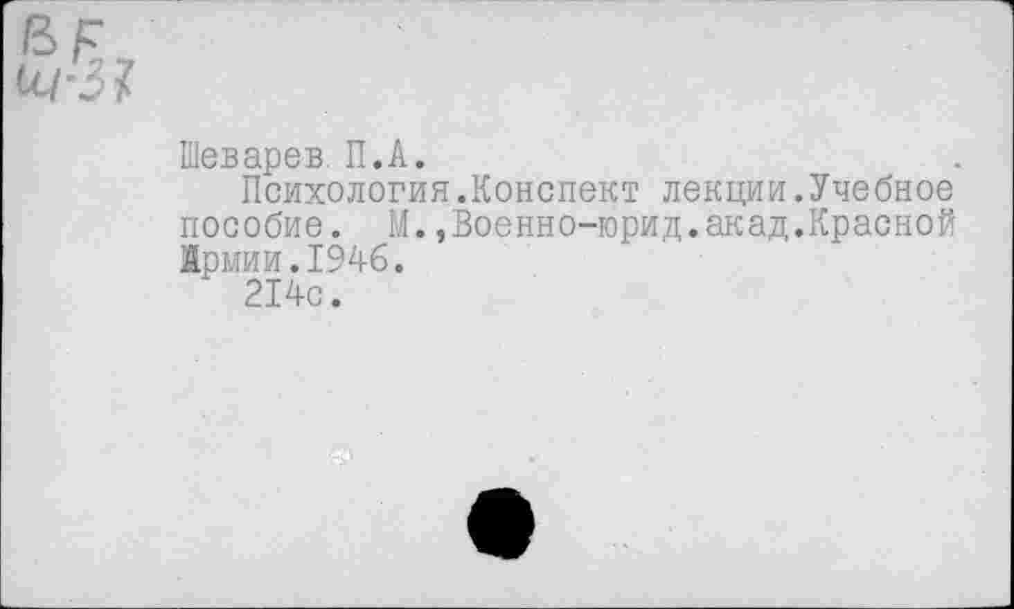 ﻿Шеварев. П.А.
Психология.Конспект лекции.Учебное пособие. М.,Военно-юрид.акад.Красной Армии.1946.
214с.